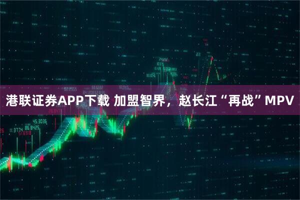 港联证券APP下载 加盟智界，赵长江“再战”MPV