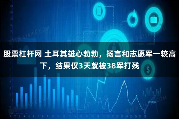 股票杠杆网 土耳其雄心勃勃，扬言和志愿军一较高下，结果仅3天就被38军打残